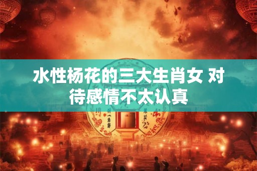 水性杨花的三大生肖女 对待感情不太认真