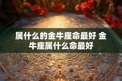 属什么的金牛座命最好 金牛座属什么命最好 属什么的金牛座命最好 金牛座属什么命最好