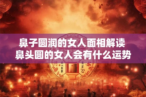 鼻子圆润的女人面相解读 鼻头圆的女人会有什么运势