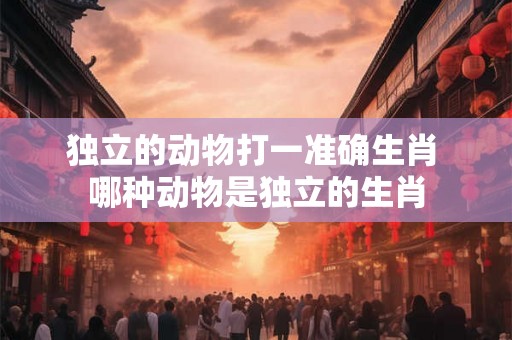 独立的动物打一准确生肖 哪种动物是独立的生肖