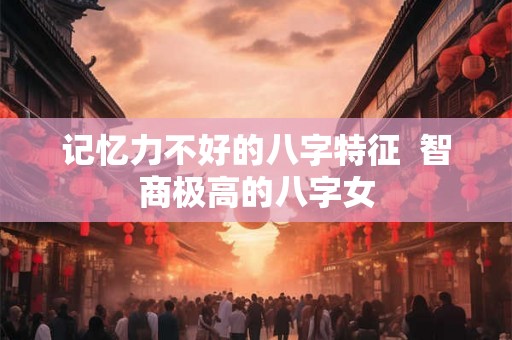 记忆力不好的八字特征 智商极高的八字女 记忆力不好的八字特征 智商极高的八字女