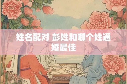 姓名配对 彭姓和哪个姓通婚最佳 姓名配对 彭姓和哪个姓通婚最佳