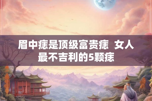 眉中痣是顶级富贵痣  女人最不吉利的5颗痣