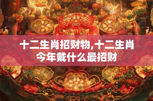 十二生肖招财物,十二生肖今年戴什么最招财