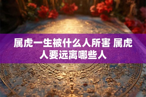 属虎一生被什么人所害 属虎人要远离哪些人