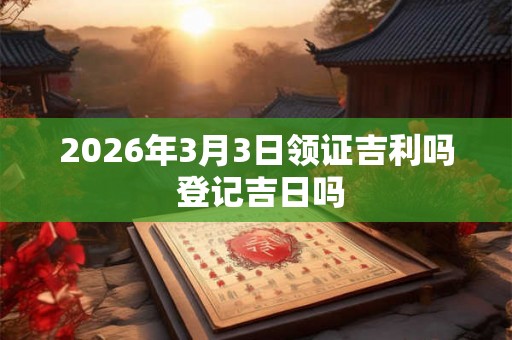 2026年3月3日领证吉利吗 登记吉日吗