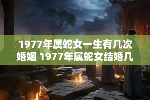 1977年属蛇女一生有几次婚姻 1977年属蛇女结婚几次 1977年属蛇女一生有几次婚姻 1977年属蛇女结婚几次