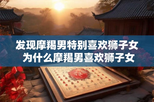 发现摩羯男特别喜欢狮子女 为什么摩羯男喜欢狮子女