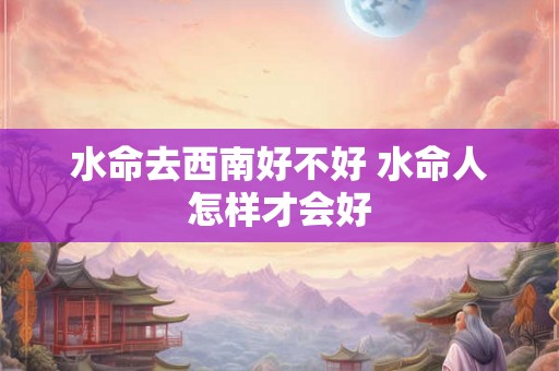 水命去西南好不好 水命人怎样才会好