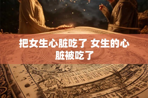 把女生心脏吃了 女生的心脏被吃了 把女生心脏吃了 女生的心脏被吃了