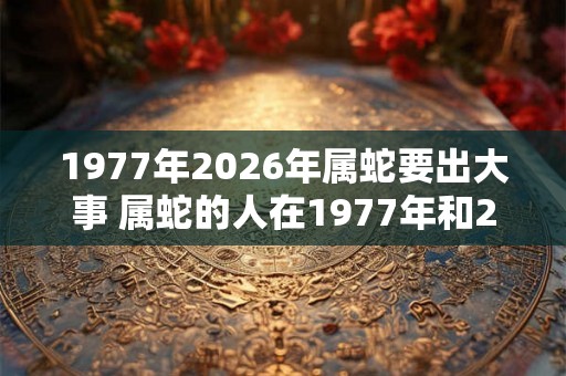 1977年2026年属蛇要出大事 属蛇的人在1977年和2026年是否会遭遇大事