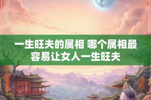 一生旺夫的属相 哪个属相最容易让女人一生旺夫