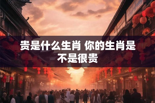 贵是什么生肖 你的生肖是不是很贵