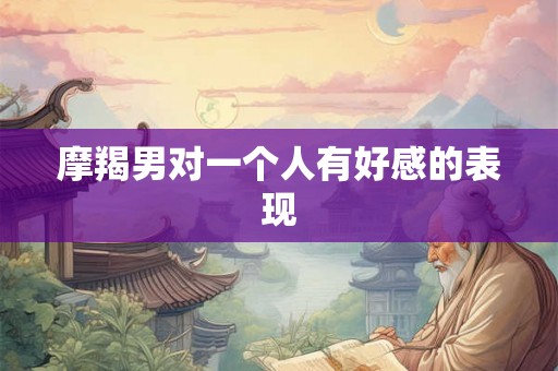摩羯男对一个人有好感的表现