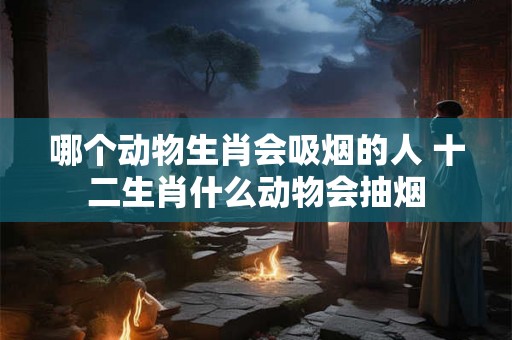 哪个动物生肖会吸烟的人 十二生肖什么动物会抽烟 哪个动物生肖会吸烟的人 十二生肖什么动物会抽烟