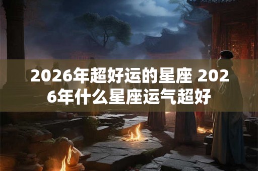 2026年超好运的星座 2026年什么星座运气超好