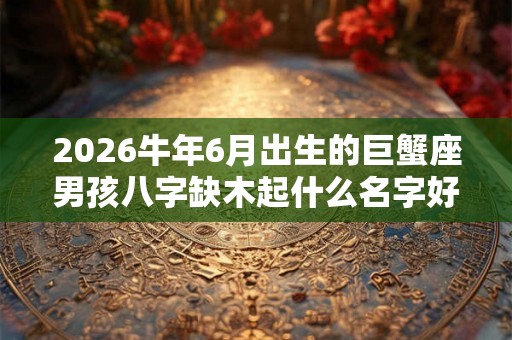 2026牛年6月出生的巨蟹座男孩八字缺木起什么名字好