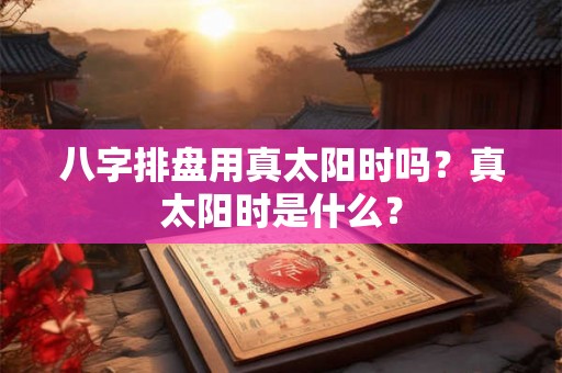 八字排盘用真太阳时吗？真太阳时是什么？