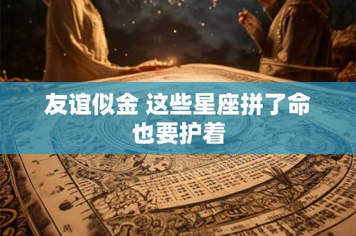 友谊似金 这些星座拼了命也要护着
