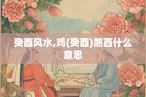 癸酉风水,鸡(癸酉)煞西什么意思 癸酉风水,鸡(癸酉)煞西什么意思