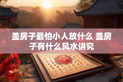 盖房子最怕小人放什么 盖房子有什么风水讲究