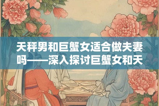 天秤男和巨蟹女适合做夫妻吗——深入探讨巨蟹女和天秤男的相处之道