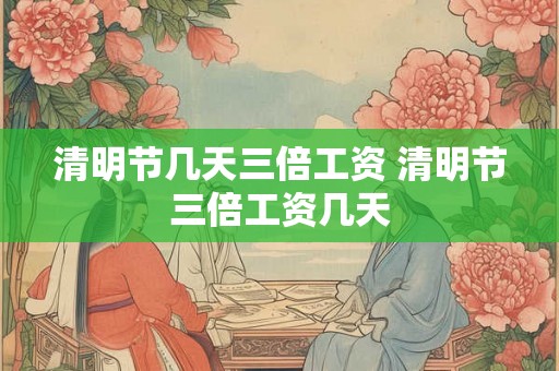 清明节几天三倍工资 清明节三倍工资几天