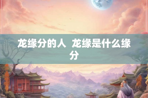 龙缘分的人  龙缘是什么缘分