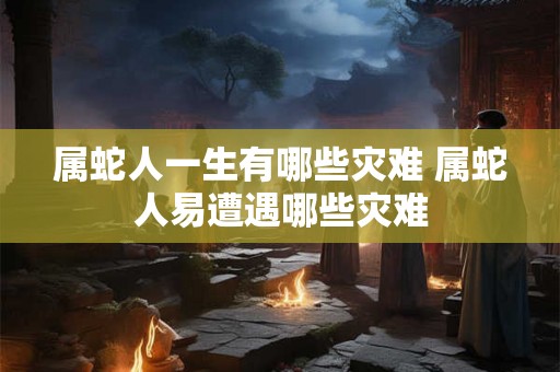 属蛇人一生有哪些灾难 属蛇人易遭遇哪些灾难 属蛇人一生有哪些灾难 属蛇人易遭遇哪些灾难