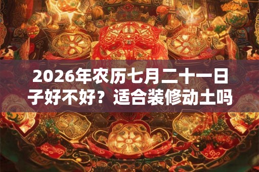 2026年农历七月二十一日子好不好?适合装修动土吗? 2026年农历七月二十一日子好不好?适合装修动土吗?