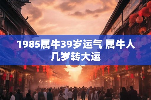 1985属牛39岁运气 属牛人几岁转大运