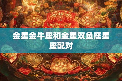 金星金牛座和金星双鱼座星座配对 金星金牛座和金星双鱼座星座配对
