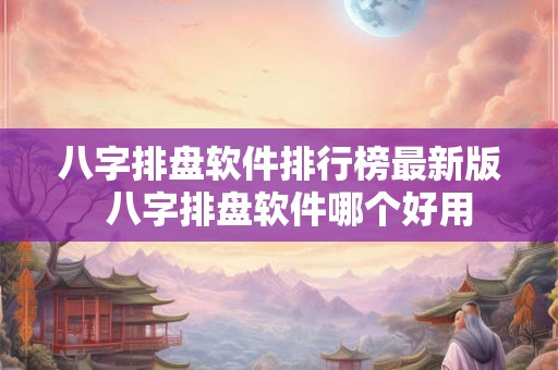 八字排盘软件排行榜最新版  八字排盘软件哪个好用