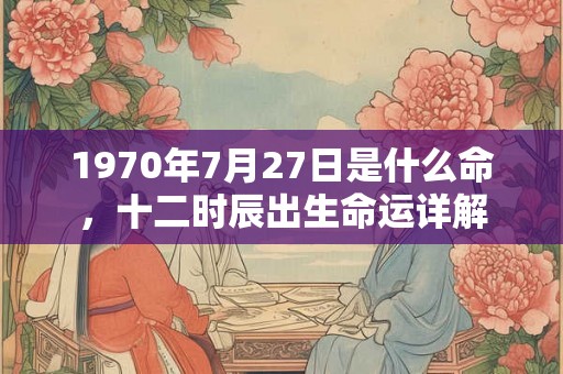 1970年7月27日是什么命,十二时辰出生命运详解 1970年7月27日是什么命,十二时辰出生命运详解