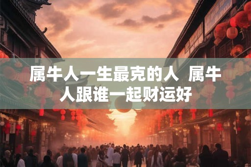 属牛人一生最克的人  属牛人跟谁一起财运好