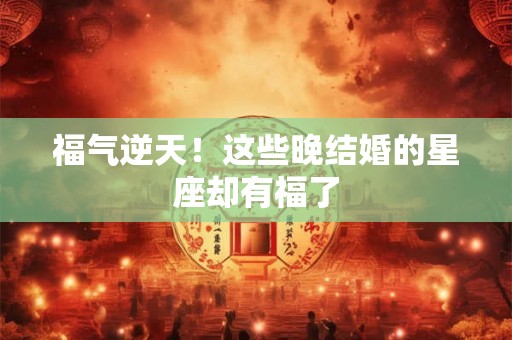 福气逆天！这些晚结婚的星座却有福了