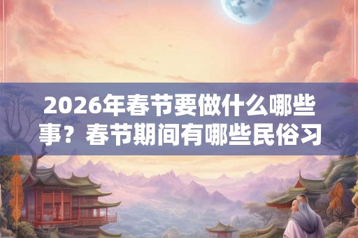2026年春节要做什么哪些事？春节期间有哪些民俗习俗？