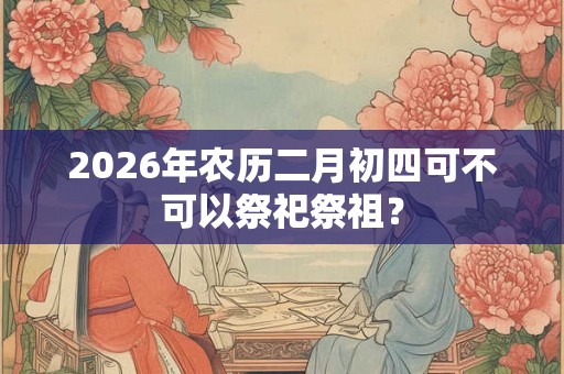 2026年农历二月初四可不可以祭祀祭祖？