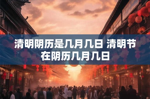 清明阴历是几月几日 清明节在阴历几月几日 清明阴历是几月几日 清明节在阴历几月几日