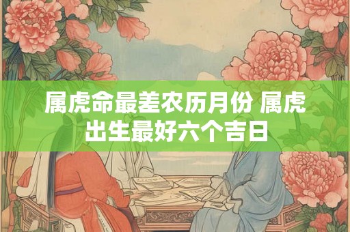 属虎命最差农历月份 属虎出生最好六个吉日 属虎命最差农历月份 属虎出生最好六个吉日