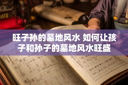 旺子孙的墓地风水 如何让孩子和孙子的墓地风水旺盛 旺子孙的墓地风水 如何让孩子和孙子的墓地风水旺盛