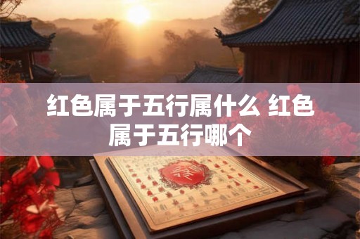 红色属于五行属什么 红色属于五行哪个 红色属于五行属什么 红色属于五行哪个