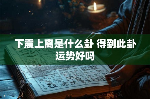 下震上离是什么卦 得到此卦运势好吗