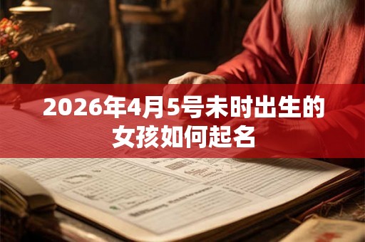 2026年4月5号未时出生的女孩如何起名 2026年4月5号未时出生的女孩如何起名