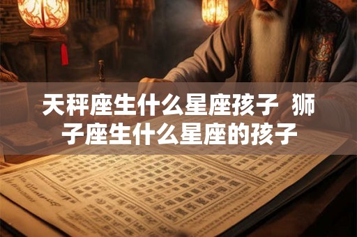 天秤座生什么星座孩子  狮子座生什么星座的孩子