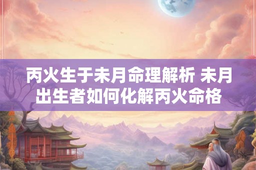 丙火生于未月命理解析 未月出生者如何化解丙火命格 丙火生于未月命理解析 未月出生者如何化解丙火命格