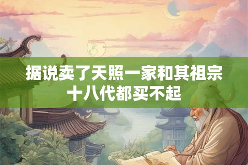 据说卖了天照一家和其祖宗十八代都买不起 据说卖了天照一家和其祖宗十八代都买不起