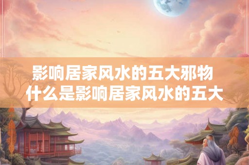 影响居家风水的五大邪物 什么是影响居家风水的五大邪物