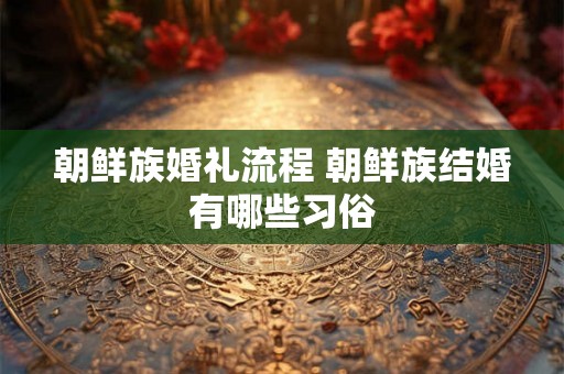 朝鲜族婚礼流程 朝鲜族结婚有哪些习俗