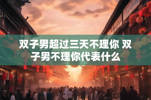 双子男超过三天不理你 双子男不理你代表什么
